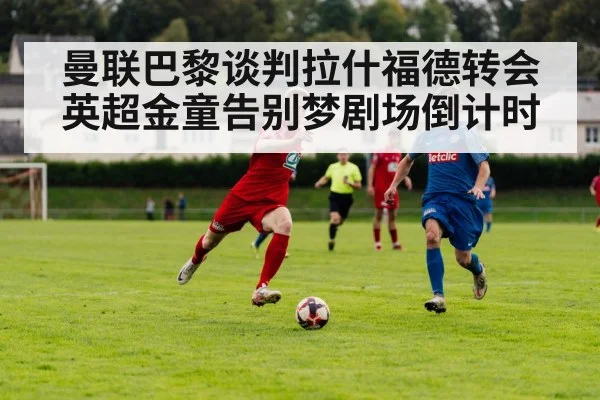 曼联巴黎谈判拉什福德转会 英超金童告别梦剧场倒计时
