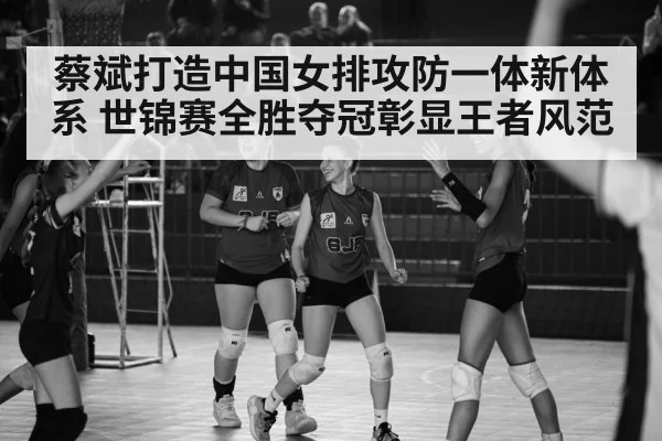 蔡斌打造中国女排攻防一体新体系 世锦赛全胜夺冠彰显王者风范
