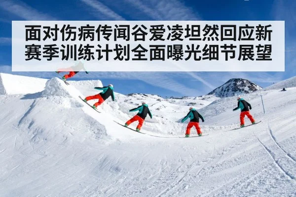 面对伤病传闻谷爱凌坦然回应新赛季训练计划全面曝光细节展望